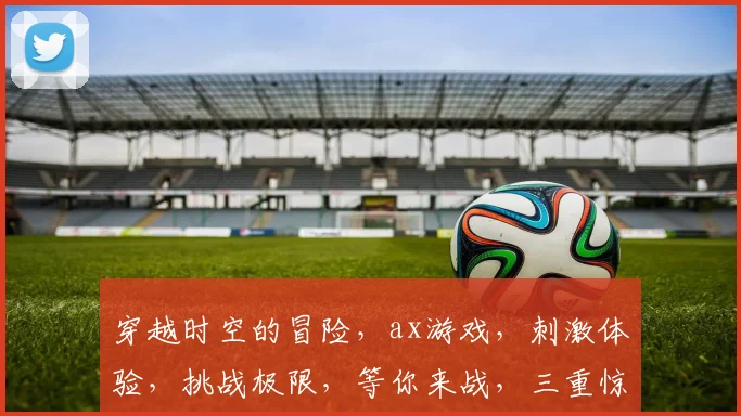 穿越时空的冒险，ax游戏，刺激体验，挑战极限，等你来战，三重惊喜，不容错过