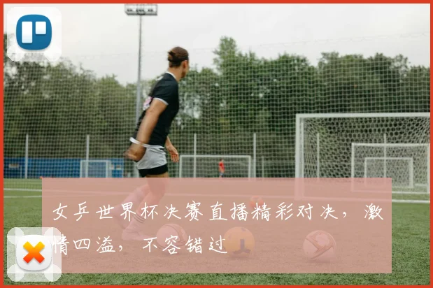 女乒世界杯决赛直播精彩对决，激情四溢，不容错过