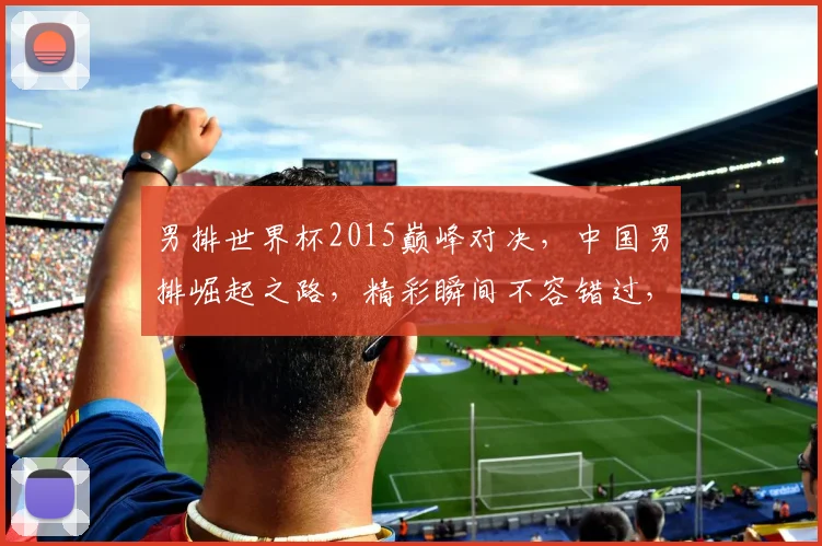 男排世界杯2015巅峰对决，中国男排崛起之路，精彩瞬间不容错过，一触即发