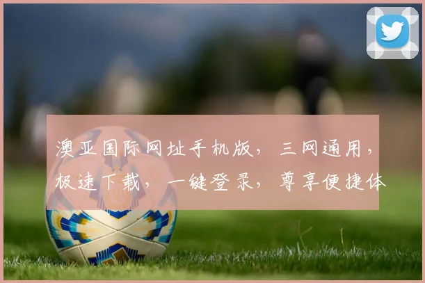 澳亚国际网址手机版，三网通用，极速下载，一键登录，尊享便捷体验，三重福利惊喜不断，不容错过
