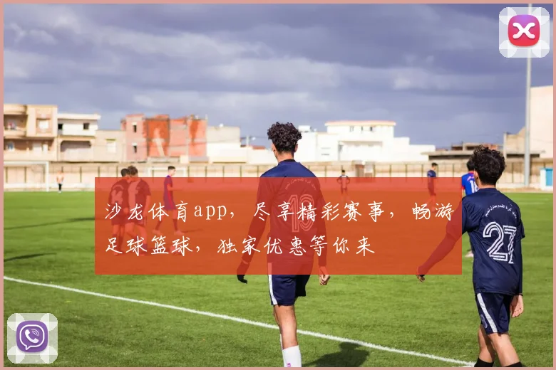 沙龙体育app，尽享精彩赛事，畅游足球篮球，独家优惠等你来