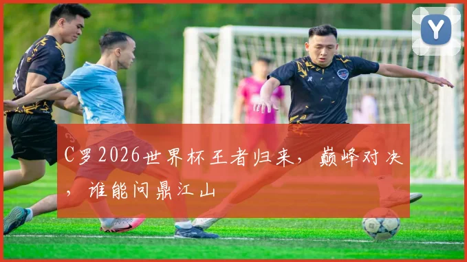C罗2026世界杯王者归来，巅峰对决，谁能问鼎江山